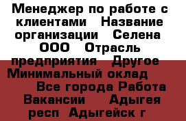 Менеджер по работе с клиентами › Название организации ­ Селена, ООО › Отрасль предприятия ­ Другое › Минимальный оклад ­ 30 000 - Все города Работа » Вакансии   . Адыгея респ.,Адыгейск г.